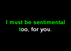 I must be sentimental

too, for you.