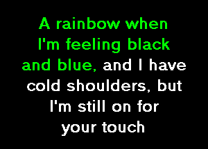 A rainbow when
I'm feeling black
and blue, and l have

cold shoulders, but
I'm still on for
your touch