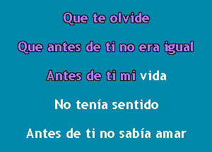 Que te olvide

Que antes de ti no era igual

Antes de ti mi Vida
No tenia sentido

Antes de ti no sabia amar