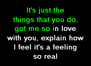 It's just the

things that you do,
got me so in love

with you, explain how
I feel it's a feeling
so real