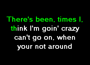 There's been, times I,
think I'm goin' crazy

can't go on, when
your not around