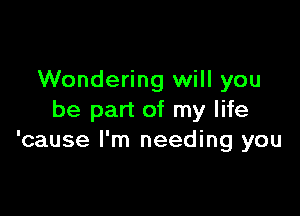 Wondering will you

be part of my life
'cause I'm needing you