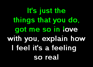 It's just the
things that you do,
got me so in love

with you. explain how
I feel it's a feeling
so real