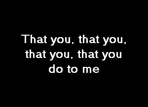 That you. that you,

that you. that you
do to me