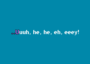 ..Uuuh, he, he, eh, eeey!