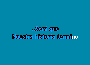 ..Ser6 que

Nuestra historia terminc')