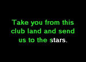 Take you from this

club land and send
us to the stars.