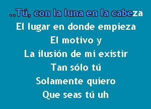 ..TI.'I, con la luna en la cabeza
El lugar en donde empieza
El motivo y
La ilusic'm de mi existir
Tan sdlo tt'l
Solamente quiero
Que seas tt'l uh