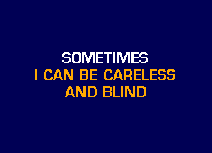 SOMETIMES
I CAN BE CARELESS

AND BLIND