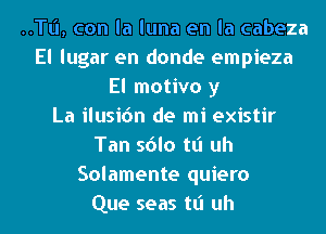 ..TI.'I, con la luna en la cabeza
El lugar en donde empieza
El motivo y
La ilusic'm de mi existir
Tan sdlo tt'l uh
Solamente quiero
Que seas tt'l uh