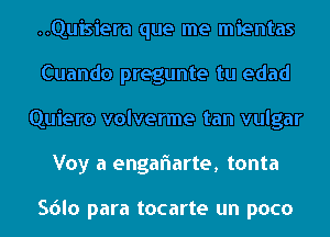 ..Quisiera que me mientas
Cuando pregunte tu edad
Quiero volverme tan vulgar
Voy a engaflarte, tonta

Sdlo para tocarte un poco