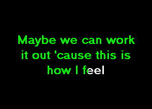 Maybe we can work

it out 'cause this is
how I feel