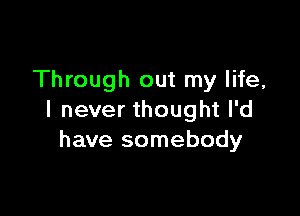 Through out my life,

I never thought I'd
have somebody