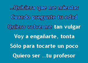 ..Quisiera que me mientas
Cuando pregunte tu edad
Quiero volverme tan vulgar
Voy a engaflarte, tonta
Sdlo para tocarte un poco

Quiero ser ..tu profesor