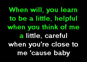 When will, you learn
to be a little, helpful
when you think of me
a little, careful
when you're close to
me 'cause baby