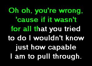 Oh oh, you're wrong,
'cause if it wasn't
for all that you tried
to do I wouldn't know
just how capable
I am to pull through.