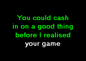 You could cash
in on a good thing

before I realised
your game