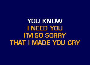 YOU KNOW
I NEED YOU

I'M SO SORRY
THAT I MADE YOU CRY