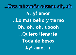 ..Eres mi suelio eterno oh, oh
A..y! amor
..Lo mas bello y tierno
Oh, oh, oh, uoooh

..Quiero llenarte
Toda de besos
Ay! amo...r