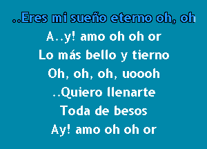 ..Eres mi suelio eterno oh, oh
A..y! amo oh oh or

L0 ma's bello y tierno
Oh, oh, oh, uoooh

..Quiero llenarte
Toda de besos
Ay! amo oh oh or