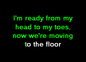 I'm ready from my
head to my toes,

now we're moving
to the floor