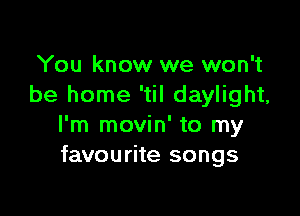 You know we won't
be home 'til daylight,

I'm movin' to my
favourite songs