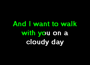 And I want to walk

with you on a
cloudy day