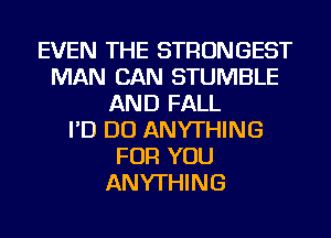 EVEN THE STRONGEST
MAN CAN STUMBLE
AND FALL
I'D DO ANYTHING
FOR YOU
ANYTHING