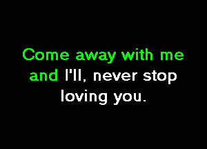Come away with me

and I'll, never stop
loving you.