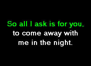 So all I ask is for you,

to come away with
me in the night.