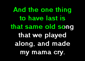 And the one thing
to have last is
that same old song
that we played
along, and made
my mama cry.