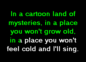 In a cartoon land of
mysteries, in a place
you won't grow old,
in a place you won't
feel cold and I'll sing.