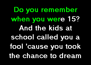 Do you remember
when you were 15?
And the kids at
school called you a
fool 'cause you took
the chance to dream