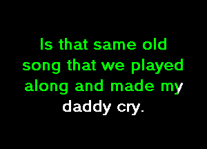 Is that same old
song that we played

along and made my
daddy cry.