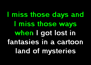 I miss those days and
I miss those ways
when I got lost in

fantasies in a cartoon
land of mysteries