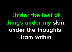 Under the feel of
things under my skin,

under the thoughts,
from within