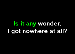 Is it any wonder,

I got nowhere at all?