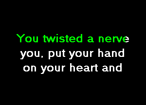 You twisted a nerve

you, put your hand
on your heart and