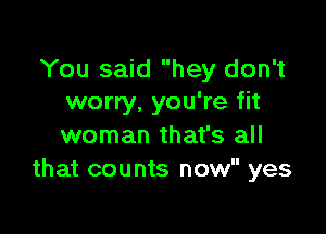 You said hey don't
worry. you're fit

woman that's all
that counts now yes