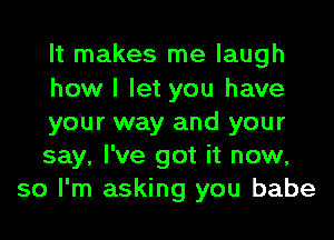 It makes me laugh
how I let you have
your way and your
say, I've got it now,
so I'm asking you babe