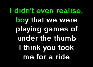 I didn't even realise,
boy that we were
playing games of
under the thumb

Ithink you took

me for a ride I