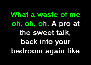 What a waste of me
oh, oh, oh. A pro at

the sweet talk,
back into your

bedroom again like