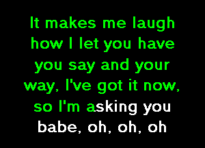 It makes me laugh
how I let you have
you say and your

way, I've got it now,
so I'm asking you
babe,oh,oh.oh