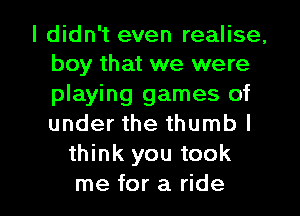 I didn't even realise,
boy that we were
playing games of
under the thumb I

think you took

me for a ride I