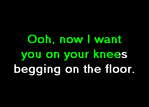 Ooh. now I want

you on your knees
begging on the floor.