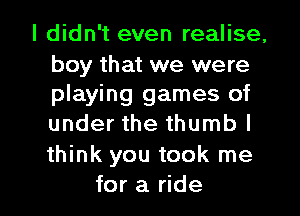 I didn't even realise,

boy that we were
playing games of
under the thumb I
think you took me

for a ride I