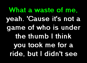 What a waste of me,
yeah. 'Cause it's not a
game of who is under
the thumb I think
you took me for a
ride, but I didn't see