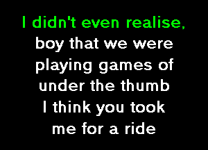 I didn't even realise,
boy that we were
playing games of
under the thumb

lthink you took

me for a ride I