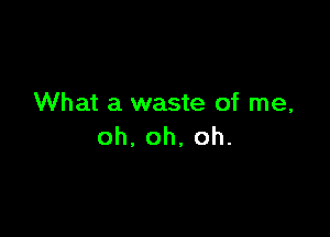 What a waste of me,

oh,oh,oh.