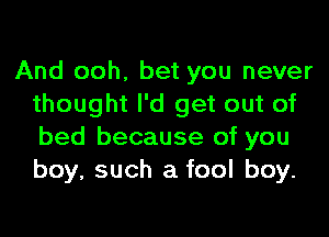 And ooh, bet you never
thought I'd get out of
bed because of you
boy, such a fool boy.